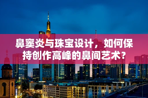 鼻窦炎与珠宝设计，如何保持创作高峰的鼻间艺术？