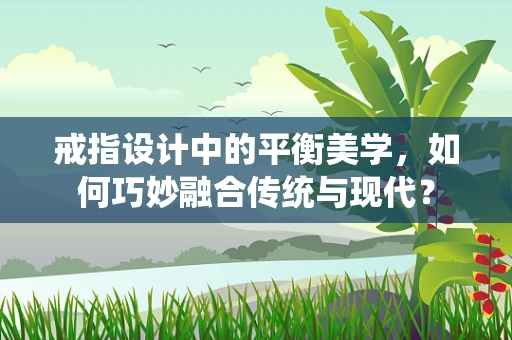 戒指设计中的平衡美学，如何巧妙融合传统与现代？