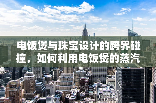 电饭煲与珠宝设计的跨界碰撞，如何利用电饭煲的蒸汽功能激发创意灵感？