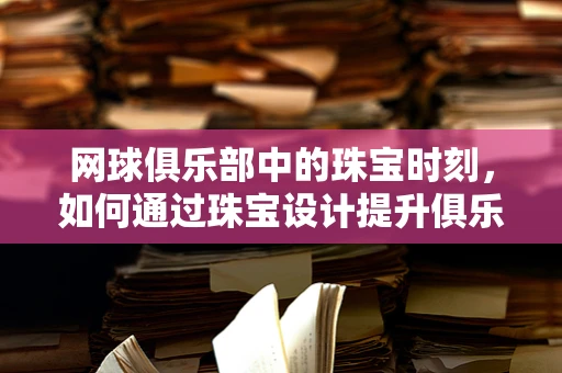 网球俱乐部中的珠宝时刻，如何通过珠宝设计提升俱乐部氛围？