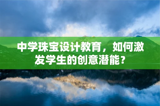 中学珠宝设计教育，如何激发学生的创意潜能？