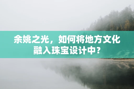 余姚之光，如何将地方文化融入珠宝设计中？