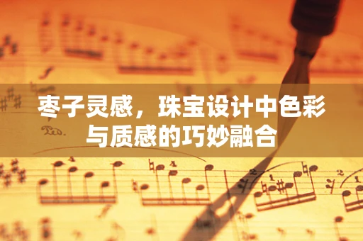 枣子灵感，珠宝设计中色彩与质感的巧妙融合