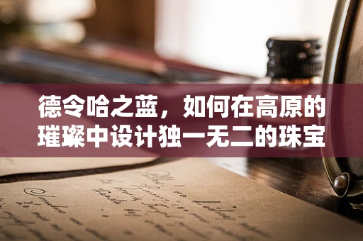 德令哈之蓝，如何在高原的璀璨中设计独一无二的珠宝？