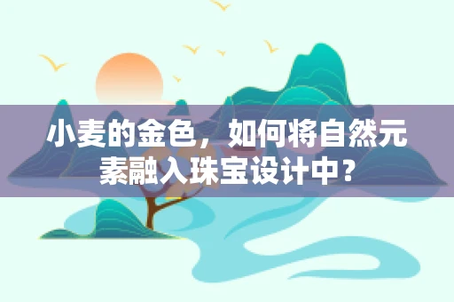 小麦的金色，如何将自然元素融入珠宝设计中？