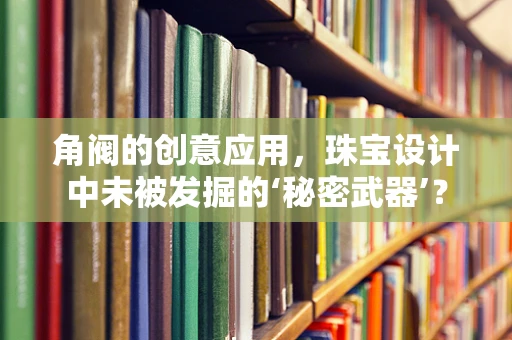 角阀的创意应用，珠宝设计中未被发掘的‘秘密武器’？