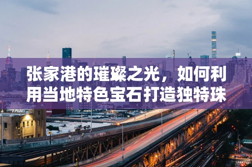 张家港的璀璨之光，如何利用当地特色宝石打造独特珠宝设计？
