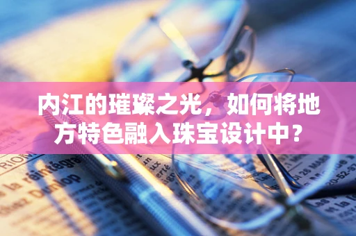 内江的璀璨之光，如何将地方特色融入珠宝设计中？