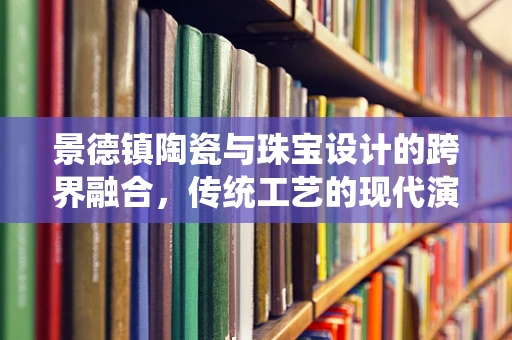 景德镇陶瓷与珠宝设计的跨界融合，传统工艺的现代演绎