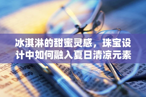 冰淇淋的甜蜜灵感，珠宝设计中如何融入夏日清凉元素？