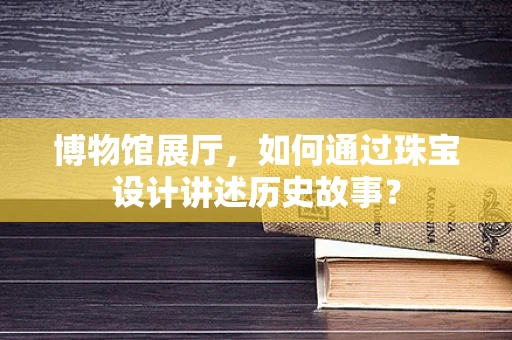 博物馆展厅，如何通过珠宝设计讲述历史故事？
