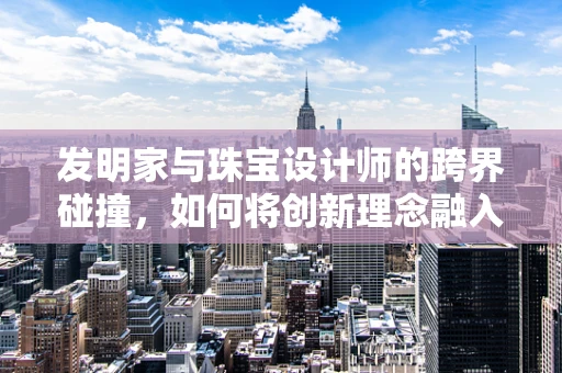 发明家与珠宝设计师的跨界碰撞，如何将创新理念融入珠宝设计？