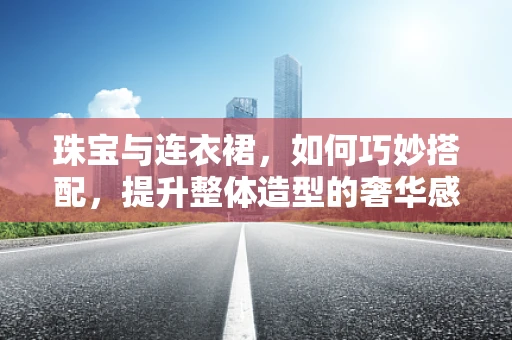 珠宝与连衣裙，如何巧妙搭配，提升整体造型的奢华感？