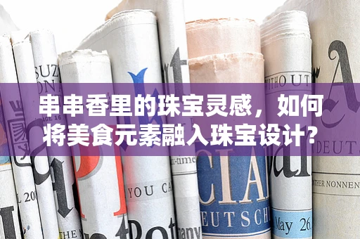 串串香里的珠宝灵感，如何将美食元素融入珠宝设计？