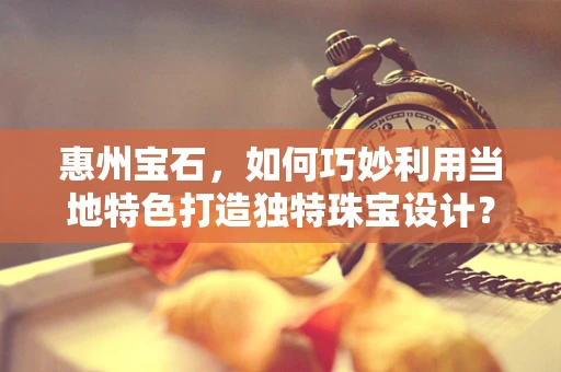 惠州宝石，如何巧妙利用当地特色打造独特珠宝设计？
