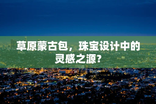 草原蒙古包，珠宝设计中的灵感之源？