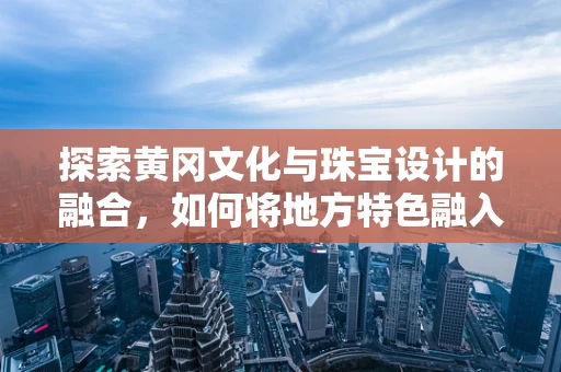 探索黄冈文化与珠宝设计的融合，如何将地方特色融入现代珠宝创作？