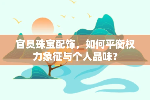 官员珠宝配饰，如何平衡权力象征与个人品味？