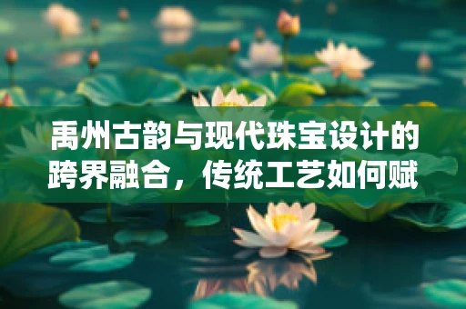 禹州古韵与现代珠宝设计的跨界融合，传统工艺如何赋能当代珠宝创新？