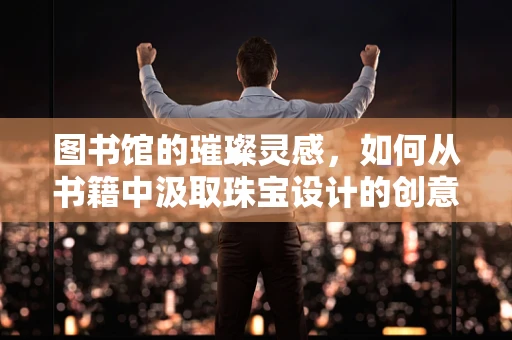图书馆的璀璨灵感，如何从书籍中汲取珠宝设计的创意？