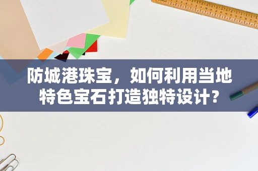 防城港珠宝，如何利用当地特色宝石打造独特设计？