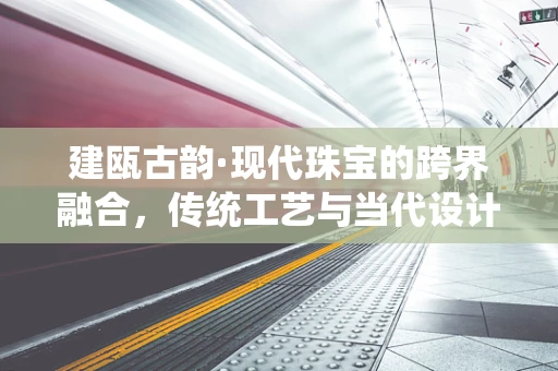 建瓯古韵·现代珠宝的跨界融合，传统工艺与当代设计的对话