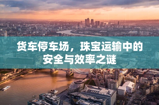 货车停车场，珠宝运输中的安全与效率之谜