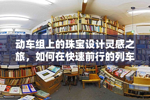 动车组上的珠宝设计灵感之旅，如何在快速前行的列车上捕捉创意火花？