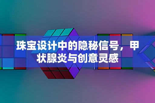 珠宝设计中的隐秘信号，甲状腺炎与创意灵感