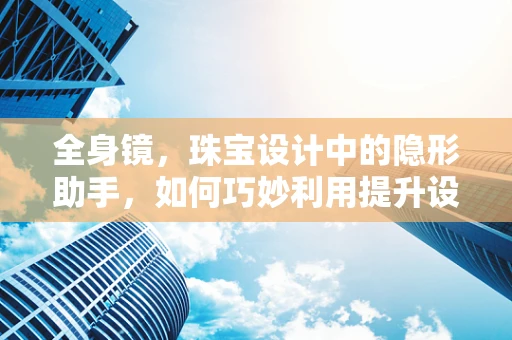 全身镜，珠宝设计中的隐形助手，如何巧妙利用提升设计灵感？