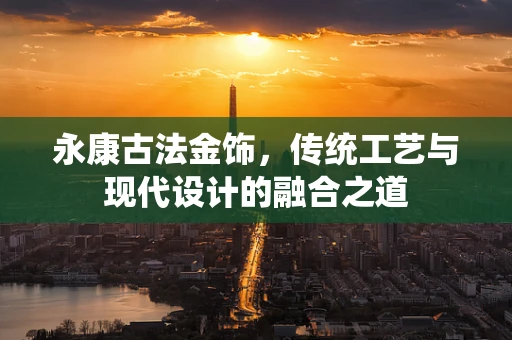 永康古法金饰，传统工艺与现代设计的融合之道