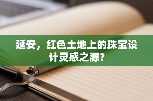 延安，红色土地上的珠宝设计灵感之源？