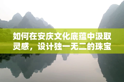 如何在安庆文化底蕴中汲取灵感，设计独一无二的珠宝？