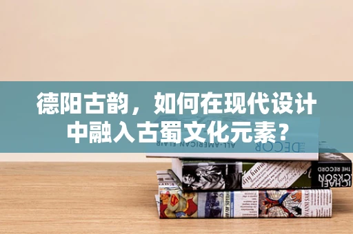 德阳古韵，如何在现代设计中融入古蜀文化元素？