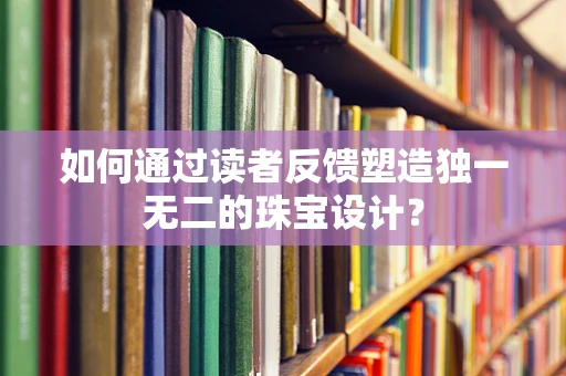 如何通过读者反馈塑造独一无二的珠宝设计？