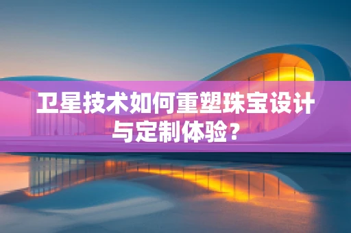 卫星技术如何重塑珠宝设计与定制体验？