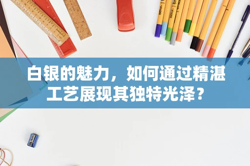 白银的魅力，如何通过精湛工艺展现其独特光泽？