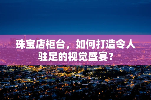珠宝店柜台，如何打造令人驻足的视觉盛宴？