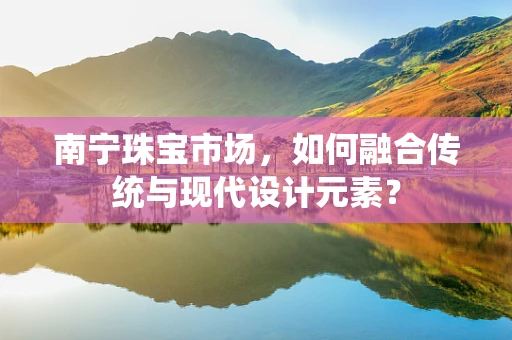 南宁珠宝市场，如何融合传统与现代设计元素？