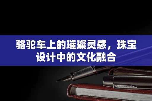 骆驼车上的璀璨灵感，珠宝设计中的文化融合