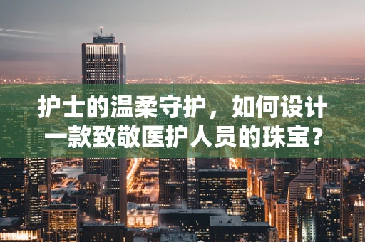 护士的温柔守护，如何设计一款致敬医护人员的珠宝？