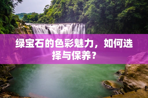 绿宝石的色彩魅力，如何选择与保养？