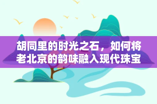 胡同里的时光之石，如何将老北京的韵味融入现代珠宝设计？