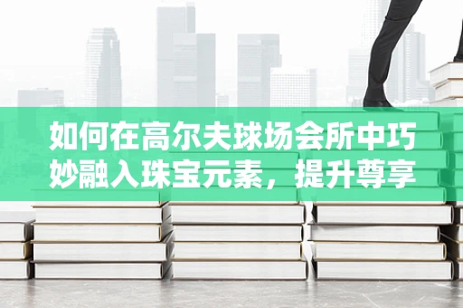 如何在高尔夫球场会所中巧妙融入珠宝元素，提升尊享体验？
