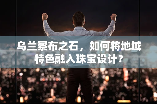 乌兰察布之石，如何将地域特色融入珠宝设计？