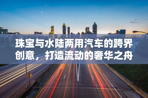 珠宝与水陆两用汽车的跨界创意，打造流动的奢华之舟