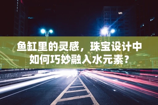 鱼缸里的灵感，珠宝设计中如何巧妙融入水元素？