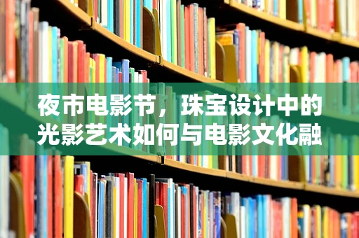 夜市电影节，珠宝设计中的光影艺术如何与电影文化融合？
