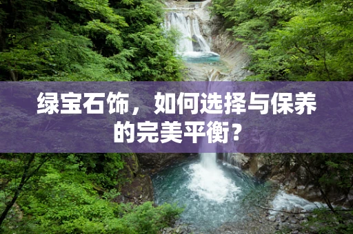 绿宝石饰，如何选择与保养的完美平衡？