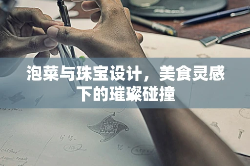 泡菜与珠宝设计，美食灵感下的璀璨碰撞